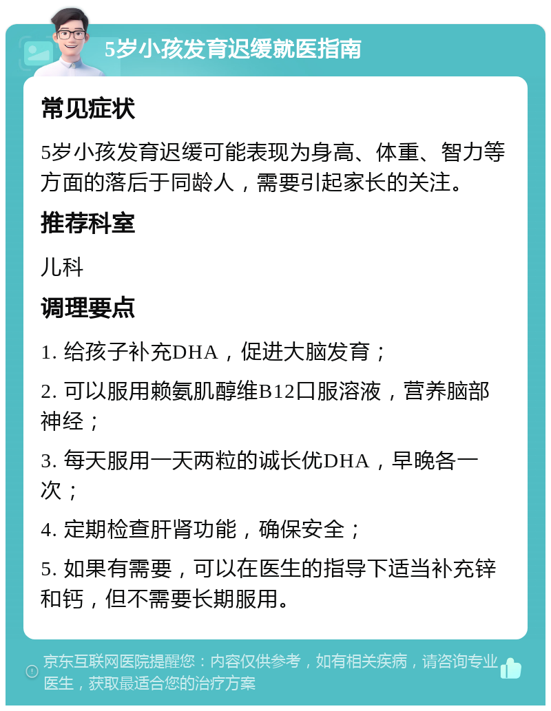 5岁小孩发育迟缓就医指南 常见症状 5岁小孩发育迟缓可能表现为身高、体重、智力等方面的落后于同龄人，需要引起家长的关注。 推荐科室 儿科 调理要点 1. 给孩子补充DHA，促进大脑发育； 2. 可以服用赖氨肌醇维B12口服溶液，营养脑部神经； 3. 每天服用一天两粒的诚长优DHA，早晚各一次； 4. 定期检查肝肾功能，确保安全； 5. 如果有需要，可以在医生的指导下适当补充锌和钙，但不需要长期服用。