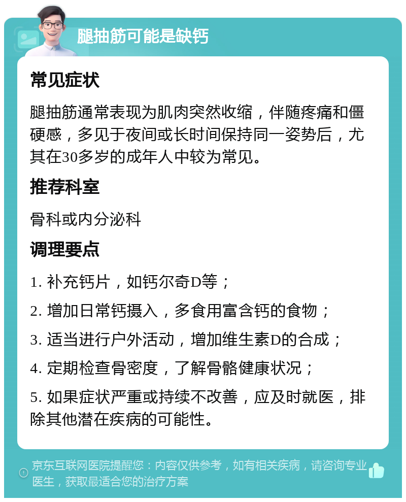 腿抽筋可能是缺钙 常见症状 腿抽筋通常表现为肌肉突然收缩，伴随疼痛和僵硬感，多见于夜间或长时间保持同一姿势后，尤其在30多岁的成年人中较为常见。 推荐科室 骨科或内分泌科 调理要点 1. 补充钙片，如钙尔奇D等； 2. 增加日常钙摄入，多食用富含钙的食物； 3. 适当进行户外活动，增加维生素D的合成； 4. 定期检查骨密度，了解骨骼健康状况； 5. 如果症状严重或持续不改善，应及时就医，排除其他潜在疾病的可能性。