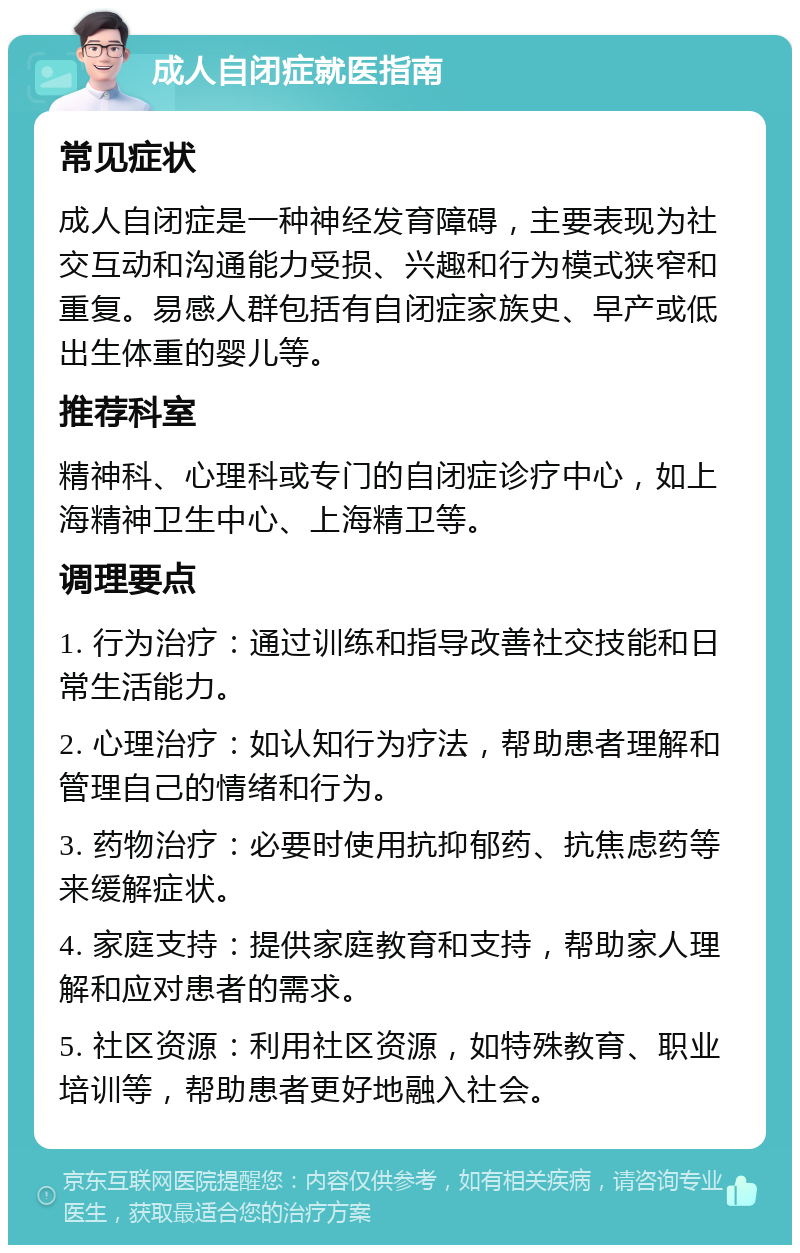 成人自闭症就医指南 常见症状 成人自闭症是一种神经发育障碍，主要表现为社交互动和沟通能力受损、兴趣和行为模式狭窄和重复。易感人群包括有自闭症家族史、早产或低出生体重的婴儿等。 推荐科室 精神科、心理科或专门的自闭症诊疗中心，如上海精神卫生中心、上海精卫等。 调理要点 1. 行为治疗：通过训练和指导改善社交技能和日常生活能力。 2. 心理治疗：如认知行为疗法，帮助患者理解和管理自己的情绪和行为。 3. 药物治疗：必要时使用抗抑郁药、抗焦虑药等来缓解症状。 4. 家庭支持：提供家庭教育和支持，帮助家人理解和应对患者的需求。 5. 社区资源：利用社区资源，如特殊教育、职业培训等，帮助患者更好地融入社会。