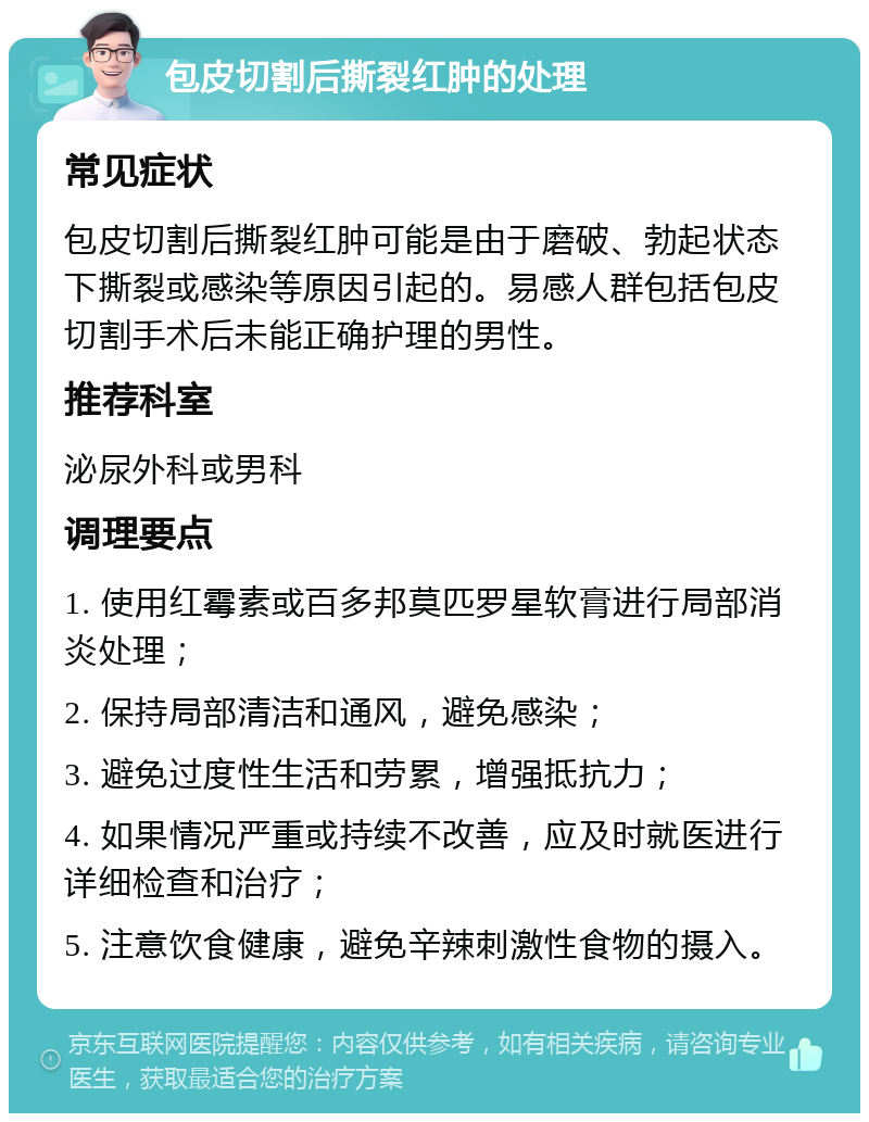 包皮切割后撕裂红肿的处理 常见症状 包皮切割后撕裂红肿可能是由于磨破、勃起状态下撕裂或感染等原因引起的。易感人群包括包皮切割手术后未能正确护理的男性。 推荐科室 泌尿外科或男科 调理要点 1. 使用红霉素或百多邦莫匹罗星软膏进行局部消炎处理； 2. 保持局部清洁和通风，避免感染； 3. 避免过度性生活和劳累，增强抵抗力； 4. 如果情况严重或持续不改善，应及时就医进行详细检查和治疗； 5. 注意饮食健康，避免辛辣刺激性食物的摄入。