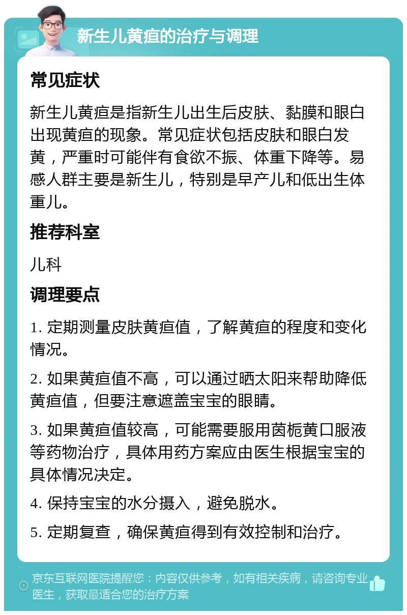 新生儿黄疸的治疗与调理 常见症状 新生儿黄疸是指新生儿出生后皮肤、黏膜和眼白出现黄疸的现象。常见症状包括皮肤和眼白发黄，严重时可能伴有食欲不振、体重下降等。易感人群主要是新生儿，特别是早产儿和低出生体重儿。 推荐科室 儿科 调理要点 1. 定期测量皮肤黄疸值，了解黄疸的程度和变化情况。 2. 如果黄疸值不高，可以通过晒太阳来帮助降低黄疸值，但要注意遮盖宝宝的眼睛。 3. 如果黄疸值较高，可能需要服用茵栀黄口服液等药物治疗，具体用药方案应由医生根据宝宝的具体情况决定。 4. 保持宝宝的水分摄入，避免脱水。 5. 定期复查，确保黄疸得到有效控制和治疗。