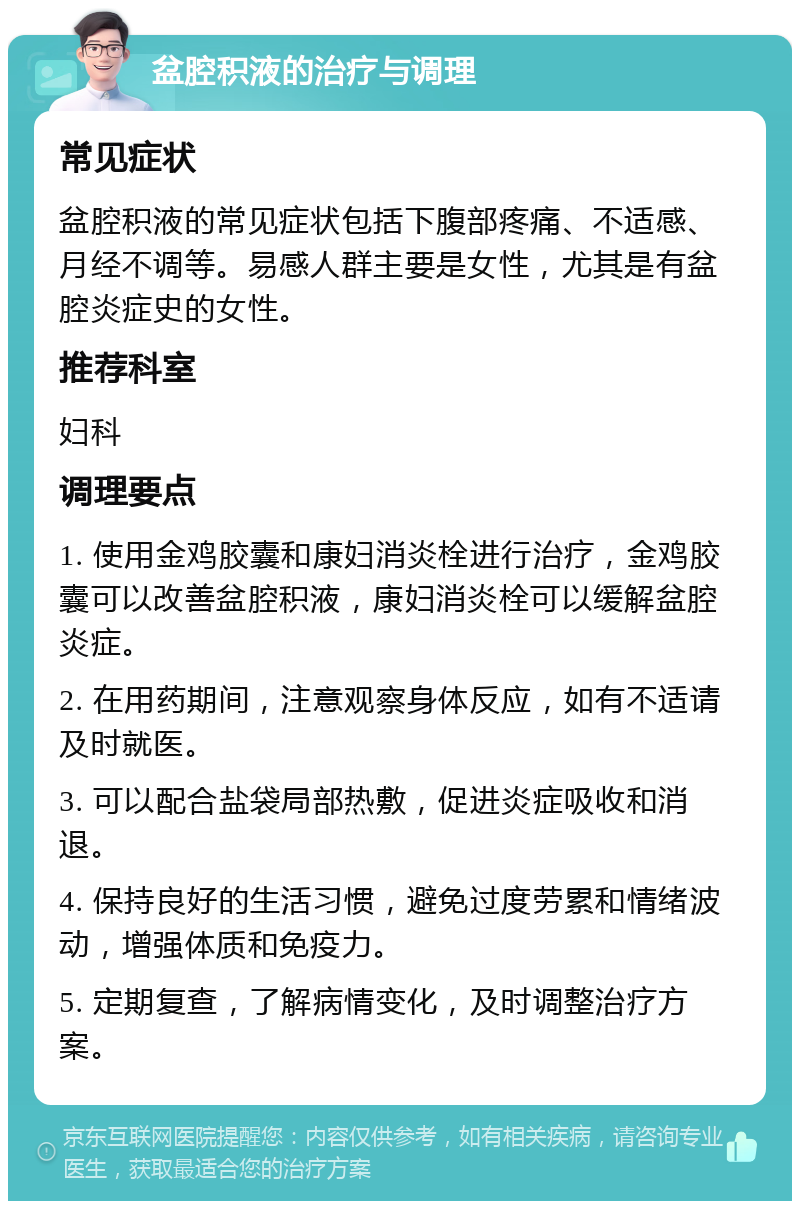 盆腔积液的治疗与调理 常见症状 盆腔积液的常见症状包括下腹部疼痛、不适感、月经不调等。易感人群主要是女性，尤其是有盆腔炎症史的女性。 推荐科室 妇科 调理要点 1. 使用金鸡胶囊和康妇消炎栓进行治疗，金鸡胶囊可以改善盆腔积液，康妇消炎栓可以缓解盆腔炎症。 2. 在用药期间，注意观察身体反应，如有不适请及时就医。 3. 可以配合盐袋局部热敷，促进炎症吸收和消退。 4. 保持良好的生活习惯，避免过度劳累和情绪波动，增强体质和免疫力。 5. 定期复查，了解病情变化，及时调整治疗方案。