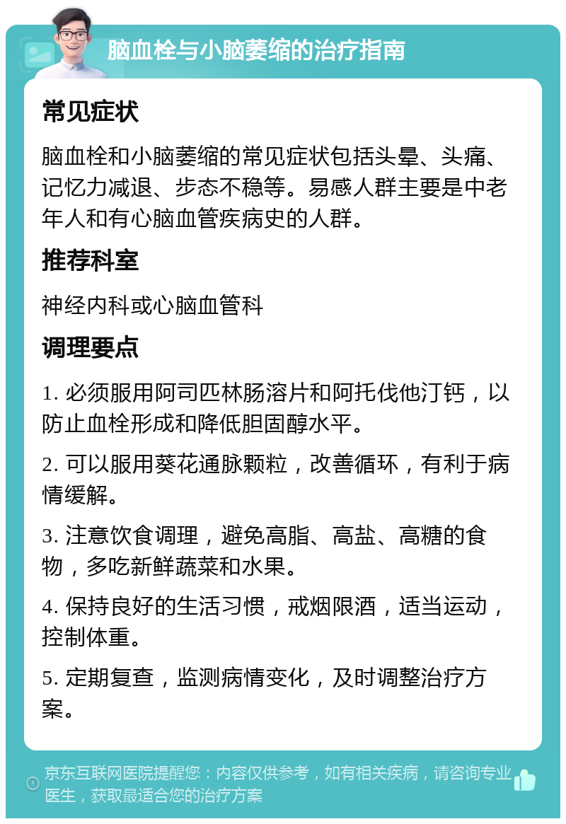 脑血栓与小脑萎缩的治疗指南 常见症状 脑血栓和小脑萎缩的常见症状包括头晕、头痛、记忆力减退、步态不稳等。易感人群主要是中老年人和有心脑血管疾病史的人群。 推荐科室 神经内科或心脑血管科 调理要点 1. 必须服用阿司匹林肠溶片和阿托伐他汀钙，以防止血栓形成和降低胆固醇水平。 2. 可以服用葵花通脉颗粒，改善循环，有利于病情缓解。 3. 注意饮食调理，避免高脂、高盐、高糖的食物，多吃新鲜蔬菜和水果。 4. 保持良好的生活习惯，戒烟限酒，适当运动，控制体重。 5. 定期复查，监测病情变化，及时调整治疗方案。