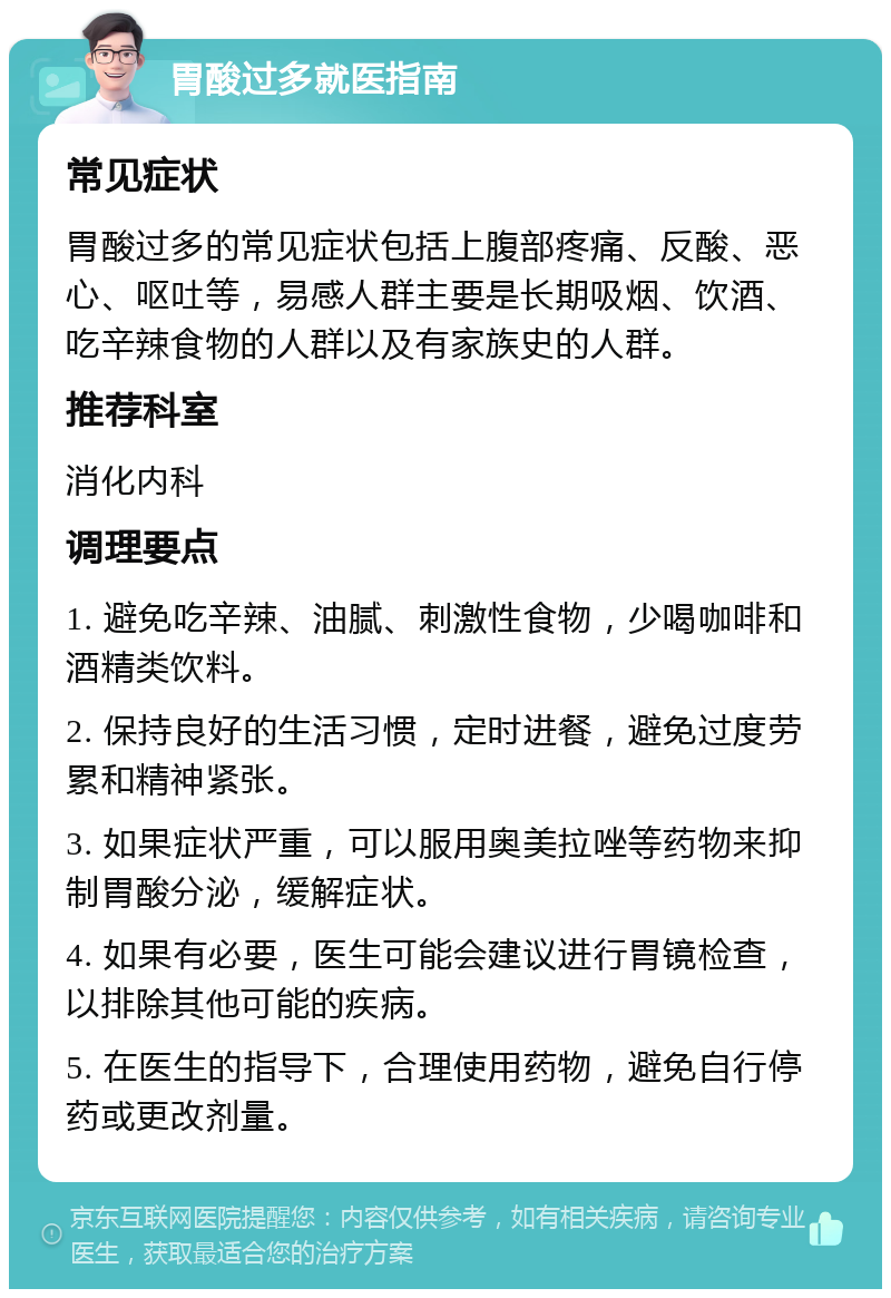 胃酸过多就医指南 常见症状 胃酸过多的常见症状包括上腹部疼痛、反酸、恶心、呕吐等，易感人群主要是长期吸烟、饮酒、吃辛辣食物的人群以及有家族史的人群。 推荐科室 消化内科 调理要点 1. 避免吃辛辣、油腻、刺激性食物，少喝咖啡和酒精类饮料。 2. 保持良好的生活习惯，定时进餐，避免过度劳累和精神紧张。 3. 如果症状严重，可以服用奥美拉唑等药物来抑制胃酸分泌，缓解症状。 4. 如果有必要，医生可能会建议进行胃镜检查，以排除其他可能的疾病。 5. 在医生的指导下，合理使用药物，避免自行停药或更改剂量。