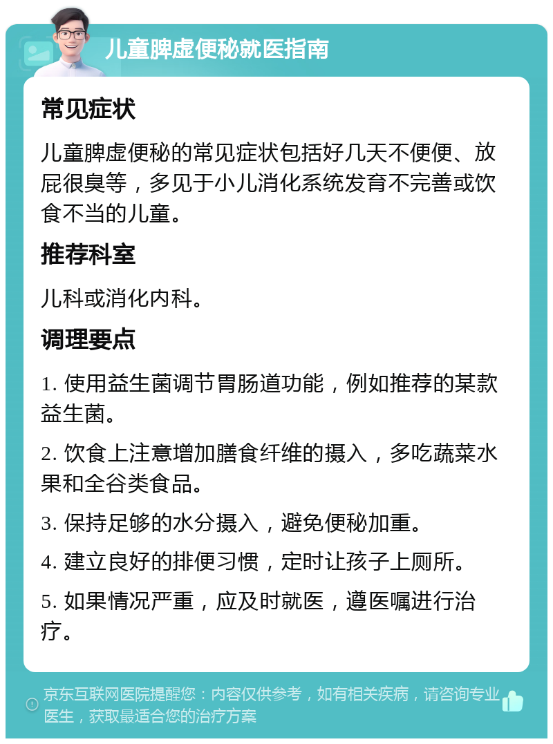 儿童脾虚便秘就医指南 常见症状 儿童脾虚便秘的常见症状包括好几天不便便、放屁很臭等，多见于小儿消化系统发育不完善或饮食不当的儿童。 推荐科室 儿科或消化内科。 调理要点 1. 使用益生菌调节胃肠道功能，例如推荐的某款益生菌。 2. 饮食上注意增加膳食纤维的摄入，多吃蔬菜水果和全谷类食品。 3. 保持足够的水分摄入，避免便秘加重。 4. 建立良好的排便习惯，定时让孩子上厕所。 5. 如果情况严重，应及时就医，遵医嘱进行治疗。