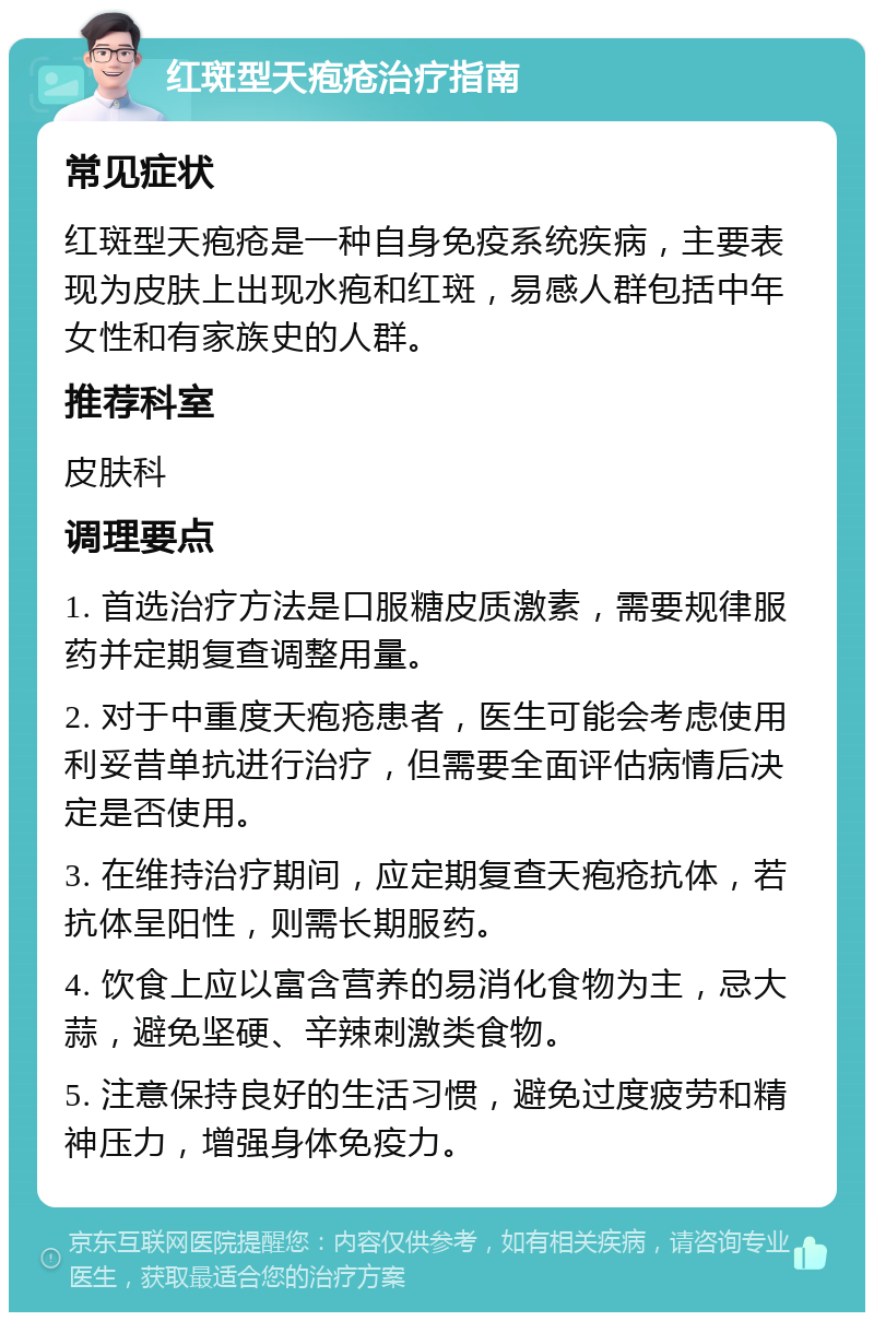 红斑型天疱疮治疗指南 常见症状 红斑型天疱疮是一种自身免疫系统疾病，主要表现为皮肤上出现水疱和红斑，易感人群包括中年女性和有家族史的人群。 推荐科室 皮肤科 调理要点 1. 首选治疗方法是口服糖皮质激素，需要规律服药并定期复查调整用量。 2. 对于中重度天疱疮患者，医生可能会考虑使用利妥昔单抗进行治疗，但需要全面评估病情后决定是否使用。 3. 在维持治疗期间，应定期复查天疱疮抗体，若抗体呈阳性，则需长期服药。 4. 饮食上应以富含营养的易消化食物为主，忌大蒜，避免坚硬、辛辣刺激类食物。 5. 注意保持良好的生活习惯，避免过度疲劳和精神压力，增强身体免疫力。