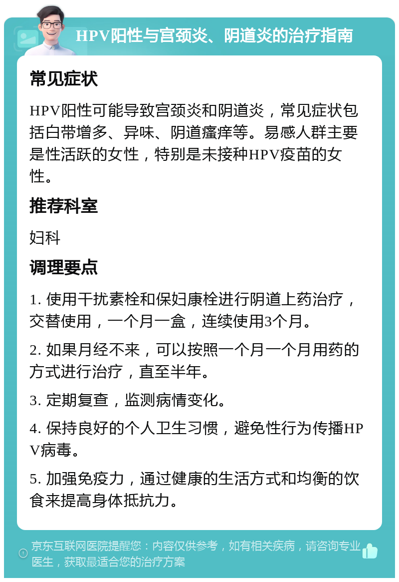 HPV阳性与宫颈炎、阴道炎的治疗指南 常见症状 HPV阳性可能导致宫颈炎和阴道炎，常见症状包括白带增多、异味、阴道瘙痒等。易感人群主要是性活跃的女性，特别是未接种HPV疫苗的女性。 推荐科室 妇科 调理要点 1. 使用干扰素栓和保妇康栓进行阴道上药治疗，交替使用，一个月一盒，连续使用3个月。 2. 如果月经不来，可以按照一个月一个月用药的方式进行治疗，直至半年。 3. 定期复查，监测病情变化。 4. 保持良好的个人卫生习惯，避免性行为传播HPV病毒。 5. 加强免疫力，通过健康的生活方式和均衡的饮食来提高身体抵抗力。