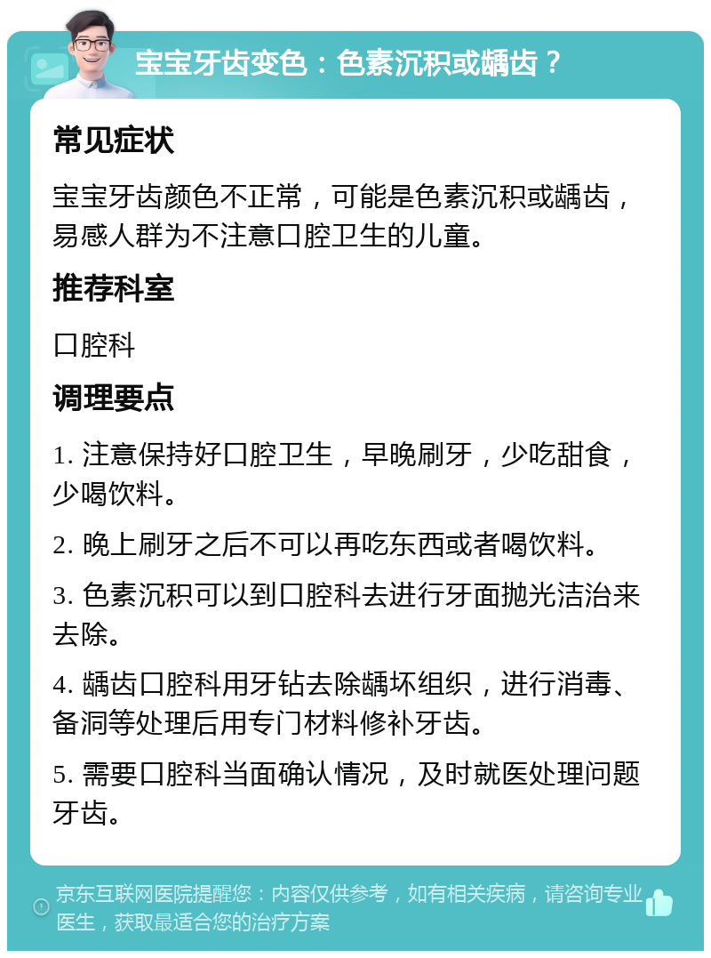 宝宝牙齿变色：色素沉积或龋齿？ 常见症状 宝宝牙齿颜色不正常，可能是色素沉积或龋齿，易感人群为不注意口腔卫生的儿童。 推荐科室 口腔科 调理要点 1. 注意保持好口腔卫生，早晚刷牙，少吃甜食，少喝饮料。 2. 晚上刷牙之后不可以再吃东西或者喝饮料。 3. 色素沉积可以到口腔科去进行牙面抛光洁治来去除。 4. 龋齿口腔科用牙钻去除龋坏组织，进行消毒、备洞等处理后用专门材料修补牙齿。 5. 需要口腔科当面确认情况，及时就医处理问题牙齿。