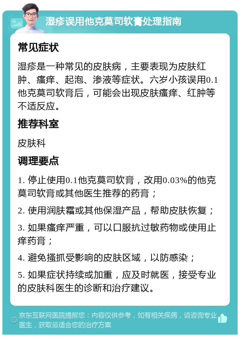 湿疹误用他克莫司软膏处理指南 常见症状 湿疹是一种常见的皮肤病，主要表现为皮肤红肿、瘙痒、起泡、渗液等症状。六岁小孩误用0.1他克莫司软膏后，可能会出现皮肤瘙痒、红肿等不适反应。 推荐科室 皮肤科 调理要点 1. 停止使用0.1他克莫司软膏，改用0.03%的他克莫司软膏或其他医生推荐的药膏； 2. 使用润肤霜或其他保湿产品，帮助皮肤恢复； 3. 如果瘙痒严重，可以口服抗过敏药物或使用止痒药膏； 4. 避免搔抓受影响的皮肤区域，以防感染； 5. 如果症状持续或加重，应及时就医，接受专业的皮肤科医生的诊断和治疗建议。