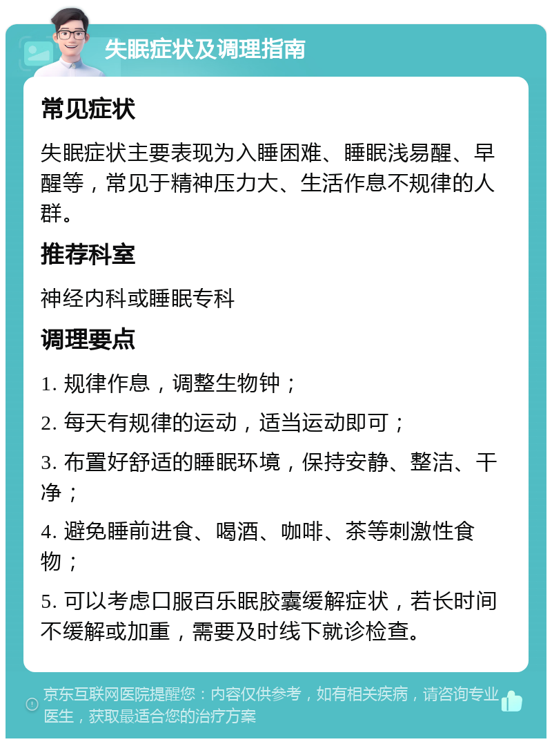 失眠症状及调理指南 常见症状 失眠症状主要表现为入睡困难、睡眠浅易醒、早醒等，常见于精神压力大、生活作息不规律的人群。 推荐科室 神经内科或睡眠专科 调理要点 1. 规律作息，调整生物钟； 2. 每天有规律的运动，适当运动即可； 3. 布置好舒适的睡眠环境，保持安静、整洁、干净； 4. 避免睡前进食、喝酒、咖啡、茶等刺激性食物； 5. 可以考虑口服百乐眠胶囊缓解症状，若长时间不缓解或加重，需要及时线下就诊检查。