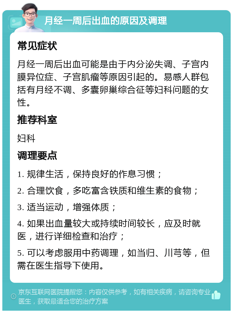 月经一周后出血的原因及调理 常见症状 月经一周后出血可能是由于内分泌失调、子宫内膜异位症、子宫肌瘤等原因引起的。易感人群包括有月经不调、多囊卵巢综合征等妇科问题的女性。 推荐科室 妇科 调理要点 1. 规律生活，保持良好的作息习惯； 2. 合理饮食，多吃富含铁质和维生素的食物； 3. 适当运动，增强体质； 4. 如果出血量较大或持续时间较长，应及时就医，进行详细检查和治疗； 5. 可以考虑服用中药调理，如当归、川芎等，但需在医生指导下使用。