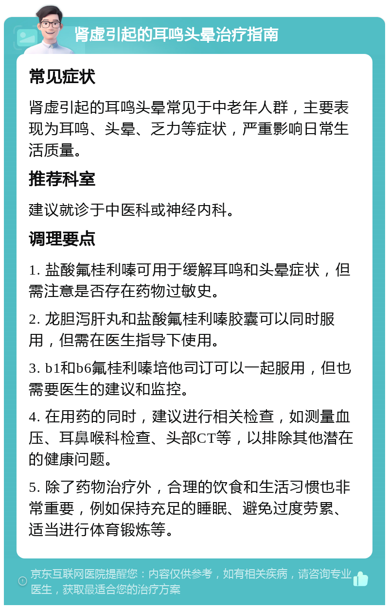 肾虚引起的耳鸣头晕治疗指南 常见症状 肾虚引起的耳鸣头晕常见于中老年人群，主要表现为耳鸣、头晕、乏力等症状，严重影响日常生活质量。 推荐科室 建议就诊于中医科或神经内科。 调理要点 1. 盐酸氟桂利嗪可用于缓解耳鸣和头晕症状，但需注意是否存在药物过敏史。 2. 龙胆泻肝丸和盐酸氟桂利嗪胶囊可以同时服用，但需在医生指导下使用。 3. b1和b6氟桂利嗪培他司订可以一起服用，但也需要医生的建议和监控。 4. 在用药的同时，建议进行相关检查，如测量血压、耳鼻喉科检查、头部CT等，以排除其他潜在的健康问题。 5. 除了药物治疗外，合理的饮食和生活习惯也非常重要，例如保持充足的睡眠、避免过度劳累、适当进行体育锻炼等。