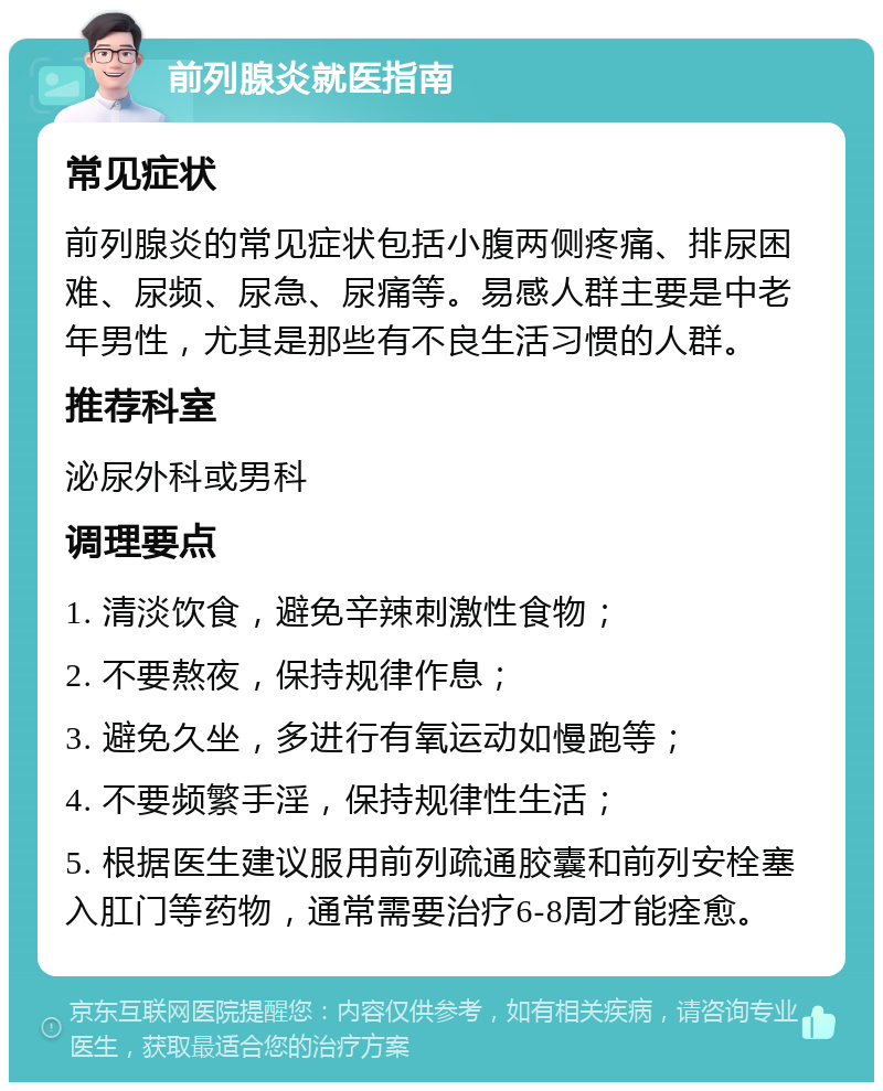 前列腺炎就医指南 常见症状 前列腺炎的常见症状包括小腹两侧疼痛、排尿困难、尿频、尿急、尿痛等。易感人群主要是中老年男性，尤其是那些有不良生活习惯的人群。 推荐科室 泌尿外科或男科 调理要点 1. 清淡饮食，避免辛辣刺激性食物； 2. 不要熬夜，保持规律作息； 3. 避免久坐，多进行有氧运动如慢跑等； 4. 不要频繁手淫，保持规律性生活； 5. 根据医生建议服用前列疏通胶囊和前列安栓塞入肛门等药物，通常需要治疗6-8周才能痊愈。