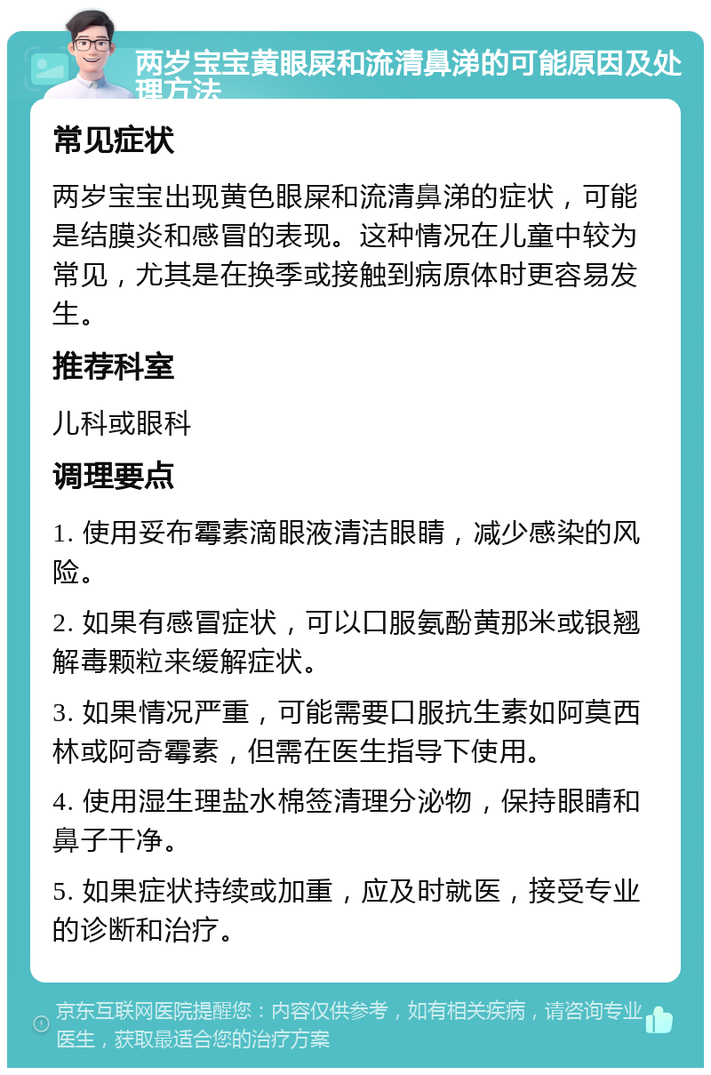 两岁宝宝黄眼屎和流清鼻涕的可能原因及处理方法 常见症状 两岁宝宝出现黄色眼屎和流清鼻涕的症状，可能是结膜炎和感冒的表现。这种情况在儿童中较为常见，尤其是在换季或接触到病原体时更容易发生。 推荐科室 儿科或眼科 调理要点 1. 使用妥布霉素滴眼液清洁眼睛，减少感染的风险。 2. 如果有感冒症状，可以口服氨酚黄那米或银翘解毒颗粒来缓解症状。 3. 如果情况严重，可能需要口服抗生素如阿莫西林或阿奇霉素，但需在医生指导下使用。 4. 使用湿生理盐水棉签清理分泌物，保持眼睛和鼻子干净。 5. 如果症状持续或加重，应及时就医，接受专业的诊断和治疗。