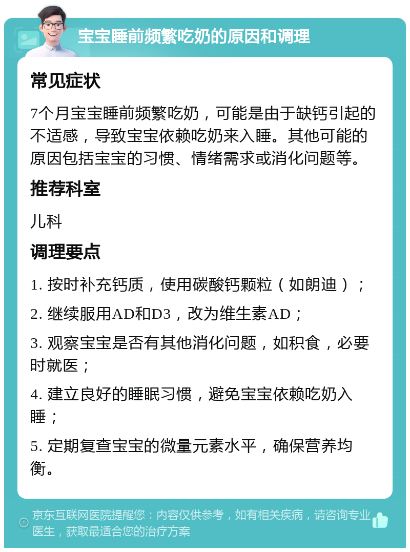 宝宝睡前频繁吃奶的原因和调理 常见症状 7个月宝宝睡前频繁吃奶，可能是由于缺钙引起的不适感，导致宝宝依赖吃奶来入睡。其他可能的原因包括宝宝的习惯、情绪需求或消化问题等。 推荐科室 儿科 调理要点 1. 按时补充钙质，使用碳酸钙颗粒（如朗迪）； 2. 继续服用AD和D3，改为维生素AD； 3. 观察宝宝是否有其他消化问题，如积食，必要时就医； 4. 建立良好的睡眠习惯，避免宝宝依赖吃奶入睡； 5. 定期复查宝宝的微量元素水平，确保营养均衡。