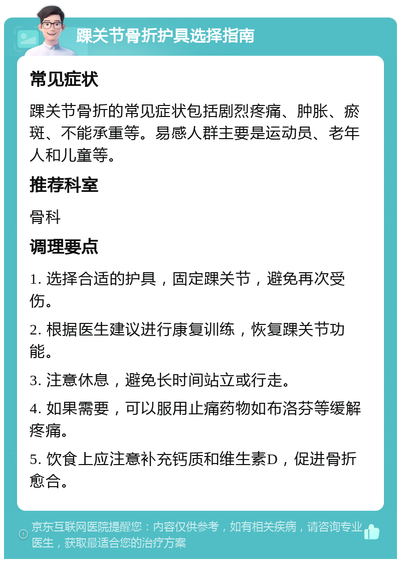 踝关节骨折护具选择指南 常见症状 踝关节骨折的常见症状包括剧烈疼痛、肿胀、瘀斑、不能承重等。易感人群主要是运动员、老年人和儿童等。 推荐科室 骨科 调理要点 1. 选择合适的护具，固定踝关节，避免再次受伤。 2. 根据医生建议进行康复训练，恢复踝关节功能。 3. 注意休息，避免长时间站立或行走。 4. 如果需要，可以服用止痛药物如布洛芬等缓解疼痛。 5. 饮食上应注意补充钙质和维生素D，促进骨折愈合。