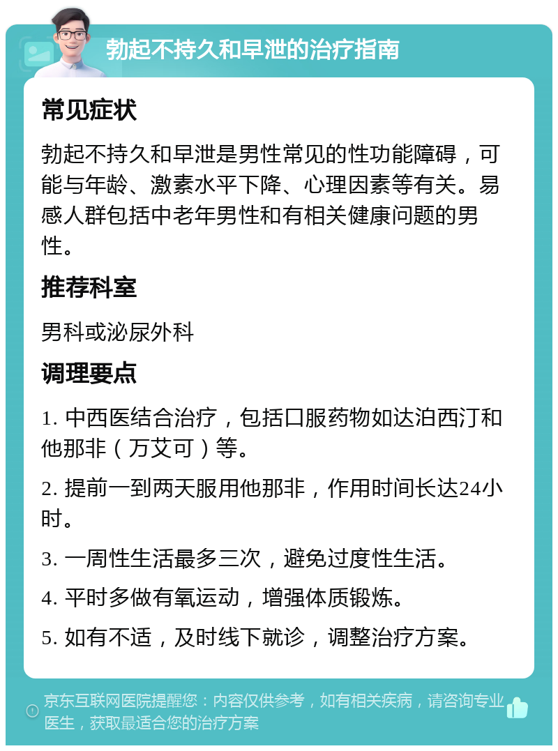 勃起不持久和早泄的治疗指南 常见症状 勃起不持久和早泄是男性常见的性功能障碍，可能与年龄、激素水平下降、心理因素等有关。易感人群包括中老年男性和有相关健康问题的男性。 推荐科室 男科或泌尿外科 调理要点 1. 中西医结合治疗，包括口服药物如达泊西汀和他那非（万艾可）等。 2. 提前一到两天服用他那非，作用时间长达24小时。 3. 一周性生活最多三次，避免过度性生活。 4. 平时多做有氧运动，增强体质锻炼。 5. 如有不适，及时线下就诊，调整治疗方案。