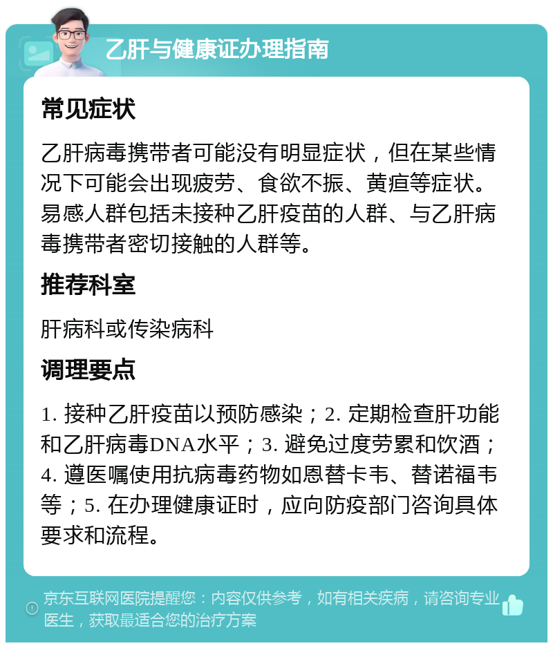 乙肝与健康证办理指南 常见症状 乙肝病毒携带者可能没有明显症状，但在某些情况下可能会出现疲劳、食欲不振、黄疸等症状。易感人群包括未接种乙肝疫苗的人群、与乙肝病毒携带者密切接触的人群等。 推荐科室 肝病科或传染病科 调理要点 1. 接种乙肝疫苗以预防感染；2. 定期检查肝功能和乙肝病毒DNA水平；3. 避免过度劳累和饮酒；4. 遵医嘱使用抗病毒药物如恩替卡韦、替诺福韦等；5. 在办理健康证时，应向防疫部门咨询具体要求和流程。