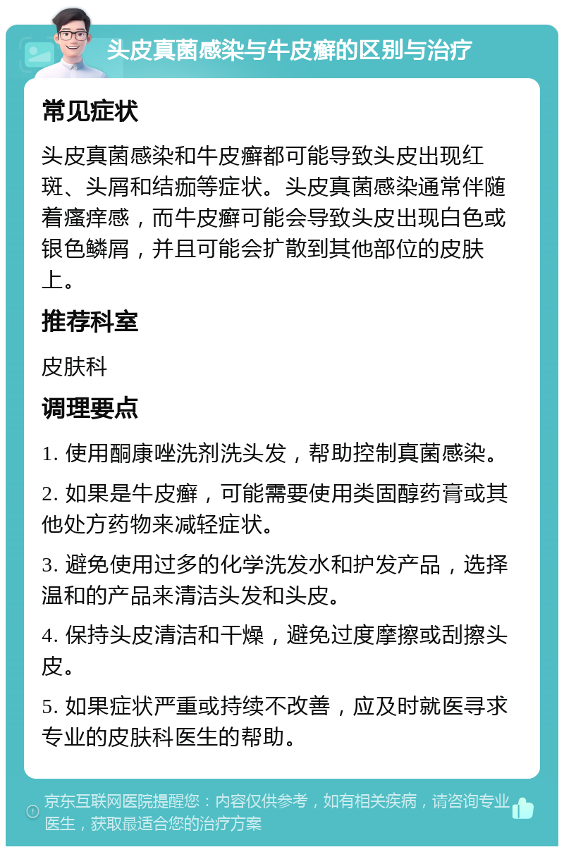 头皮真菌感染与牛皮癣的区别与治疗 常见症状 头皮真菌感染和牛皮癣都可能导致头皮出现红斑、头屑和结痂等症状。头皮真菌感染通常伴随着瘙痒感，而牛皮癣可能会导致头皮出现白色或银色鳞屑，并且可能会扩散到其他部位的皮肤上。 推荐科室 皮肤科 调理要点 1. 使用酮康唑洗剂洗头发，帮助控制真菌感染。 2. 如果是牛皮癣，可能需要使用类固醇药膏或其他处方药物来减轻症状。 3. 避免使用过多的化学洗发水和护发产品，选择温和的产品来清洁头发和头皮。 4. 保持头皮清洁和干燥，避免过度摩擦或刮擦头皮。 5. 如果症状严重或持续不改善，应及时就医寻求专业的皮肤科医生的帮助。