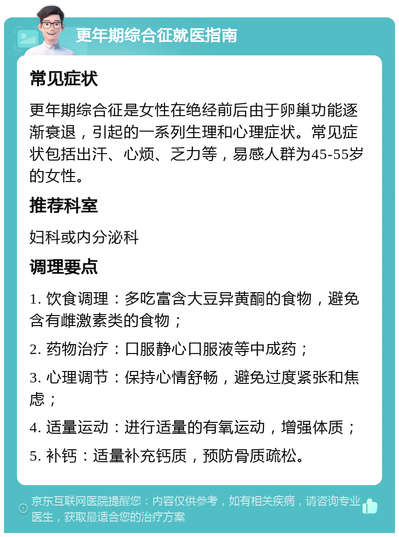 更年期综合征就医指南 常见症状 更年期综合征是女性在绝经前后由于卵巢功能逐渐衰退，引起的一系列生理和心理症状。常见症状包括出汗、心烦、乏力等，易感人群为45-55岁的女性。 推荐科室 妇科或内分泌科 调理要点 1. 饮食调理：多吃富含大豆异黄酮的食物，避免含有雌激素类的食物； 2. 药物治疗：口服静心口服液等中成药； 3. 心理调节：保持心情舒畅，避免过度紧张和焦虑； 4. 适量运动：进行适量的有氧运动，增强体质； 5. 补钙：适量补充钙质，预防骨质疏松。