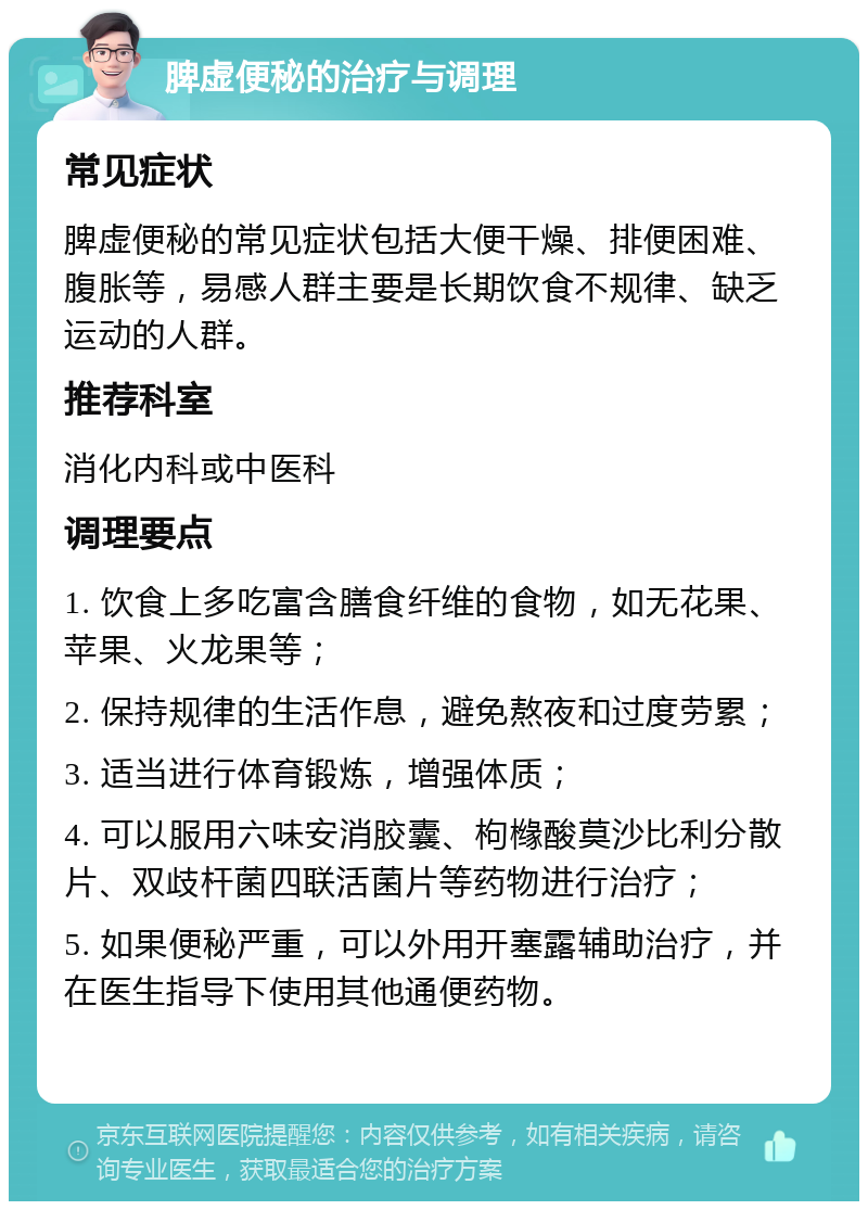 脾虚便秘的治疗与调理 常见症状 脾虚便秘的常见症状包括大便干燥、排便困难、腹胀等，易感人群主要是长期饮食不规律、缺乏运动的人群。 推荐科室 消化内科或中医科 调理要点 1. 饮食上多吃富含膳食纤维的食物，如无花果、苹果、火龙果等； 2. 保持规律的生活作息，避免熬夜和过度劳累； 3. 适当进行体育锻炼，增强体质； 4. 可以服用六味安消胶囊、枸橼酸莫沙比利分散片、双歧杆菌四联活菌片等药物进行治疗； 5. 如果便秘严重，可以外用开塞露辅助治疗，并在医生指导下使用其他通便药物。