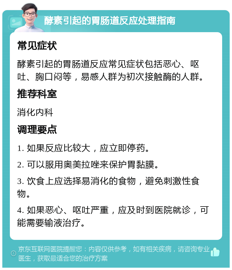 酵素引起的胃肠道反应处理指南 常见症状 酵素引起的胃肠道反应常见症状包括恶心、呕吐、胸口闷等，易感人群为初次接触酶的人群。 推荐科室 消化内科 调理要点 1. 如果反应比较大，应立即停药。 2. 可以服用奥美拉唑来保护胃黏膜。 3. 饮食上应选择易消化的食物，避免刺激性食物。 4. 如果恶心、呕吐严重，应及时到医院就诊，可能需要输液治疗。