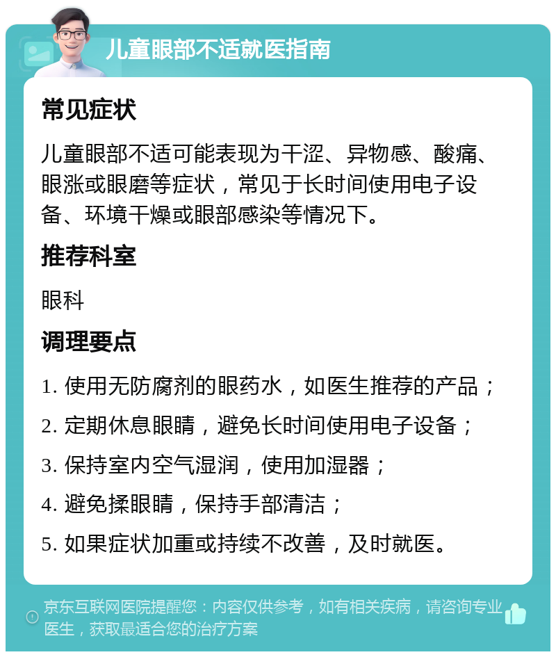 儿童眼部不适就医指南 常见症状 儿童眼部不适可能表现为干涩、异物感、酸痛、眼涨或眼磨等症状，常见于长时间使用电子设备、环境干燥或眼部感染等情况下。 推荐科室 眼科 调理要点 1. 使用无防腐剂的眼药水，如医生推荐的产品； 2. 定期休息眼睛，避免长时间使用电子设备； 3. 保持室内空气湿润，使用加湿器； 4. 避免揉眼睛，保持手部清洁； 5. 如果症状加重或持续不改善，及时就医。