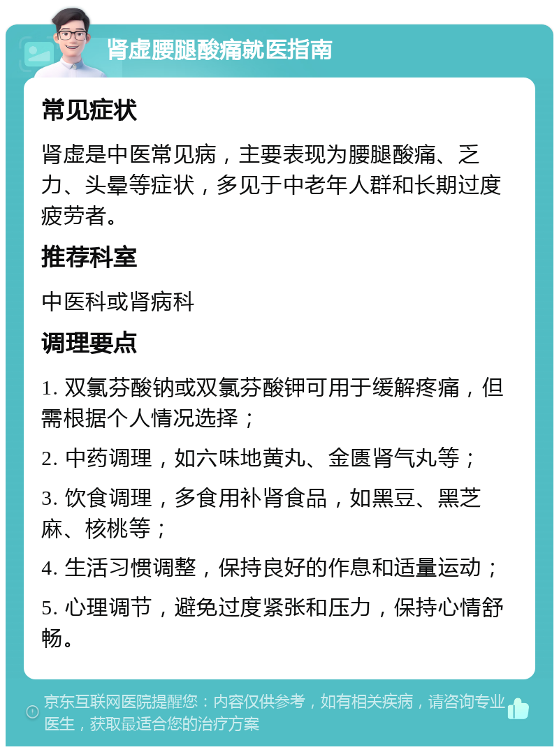 肾虚腰腿酸痛就医指南 常见症状 肾虚是中医常见病，主要表现为腰腿酸痛、乏力、头晕等症状，多见于中老年人群和长期过度疲劳者。 推荐科室 中医科或肾病科 调理要点 1. 双氯芬酸钠或双氯芬酸钾可用于缓解疼痛，但需根据个人情况选择； 2. 中药调理，如六味地黄丸、金匮肾气丸等； 3. 饮食调理，多食用补肾食品，如黑豆、黑芝麻、核桃等； 4. 生活习惯调整，保持良好的作息和适量运动； 5. 心理调节，避免过度紧张和压力，保持心情舒畅。