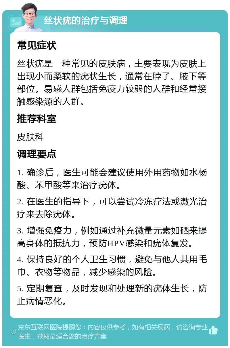 丝状疣的治疗与调理 常见症状 丝状疣是一种常见的皮肤病，主要表现为皮肤上出现小而柔软的疣状生长，通常在脖子、腋下等部位。易感人群包括免疫力较弱的人群和经常接触感染源的人群。 推荐科室 皮肤科 调理要点 1. 确诊后，医生可能会建议使用外用药物如水杨酸、苯甲酸等来治疗疣体。 2. 在医生的指导下，可以尝试冷冻疗法或激光治疗来去除疣体。 3. 增强免疫力，例如通过补充微量元素如硒来提高身体的抵抗力，预防HPV感染和疣体复发。 4. 保持良好的个人卫生习惯，避免与他人共用毛巾、衣物等物品，减少感染的风险。 5. 定期复查，及时发现和处理新的疣体生长，防止病情恶化。