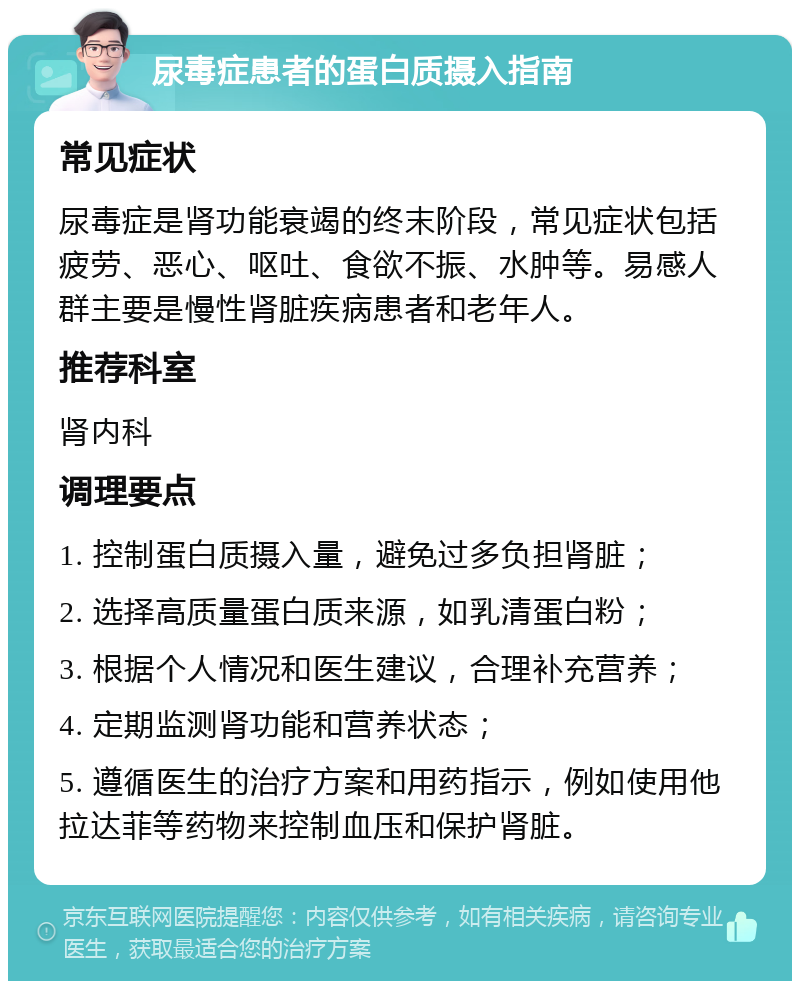 尿毒症患者的蛋白质摄入指南 常见症状 尿毒症是肾功能衰竭的终末阶段，常见症状包括疲劳、恶心、呕吐、食欲不振、水肿等。易感人群主要是慢性肾脏疾病患者和老年人。 推荐科室 肾内科 调理要点 1. 控制蛋白质摄入量，避免过多负担肾脏； 2. 选择高质量蛋白质来源，如乳清蛋白粉； 3. 根据个人情况和医生建议，合理补充营养； 4. 定期监测肾功能和营养状态； 5. 遵循医生的治疗方案和用药指示，例如使用他拉达菲等药物来控制血压和保护肾脏。