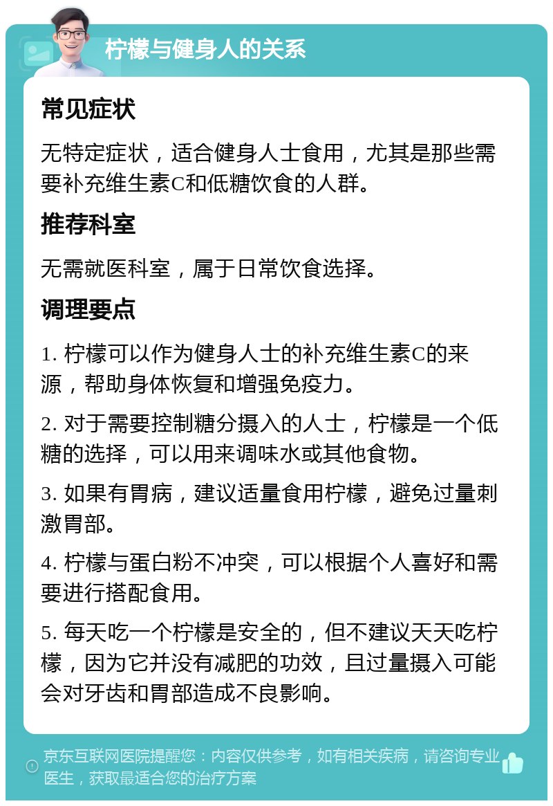 柠檬与健身人的关系 常见症状 无特定症状，适合健身人士食用，尤其是那些需要补充维生素C和低糖饮食的人群。 推荐科室 无需就医科室，属于日常饮食选择。 调理要点 1. 柠檬可以作为健身人士的补充维生素C的来源，帮助身体恢复和增强免疫力。 2. 对于需要控制糖分摄入的人士，柠檬是一个低糖的选择，可以用来调味水或其他食物。 3. 如果有胃病，建议适量食用柠檬，避免过量刺激胃部。 4. 柠檬与蛋白粉不冲突，可以根据个人喜好和需要进行搭配食用。 5. 每天吃一个柠檬是安全的，但不建议天天吃柠檬，因为它并没有减肥的功效，且过量摄入可能会对牙齿和胃部造成不良影响。