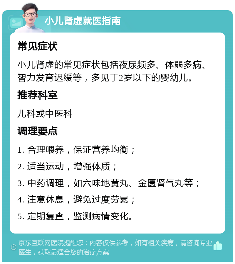 小儿肾虚就医指南 常见症状 小儿肾虚的常见症状包括夜尿频多、体弱多病、智力发育迟缓等，多见于2岁以下的婴幼儿。 推荐科室 儿科或中医科 调理要点 1. 合理喂养，保证营养均衡； 2. 适当运动，增强体质； 3. 中药调理，如六味地黄丸、金匮肾气丸等； 4. 注意休息，避免过度劳累； 5. 定期复查，监测病情变化。