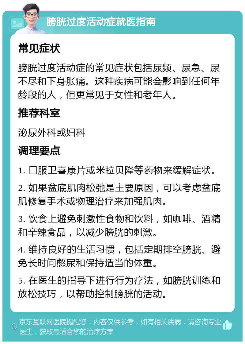 膀胱过度活动症就医指南 常见症状 膀胱过度活动症的常见症状包括尿频、尿急、尿不尽和下身胀痛。这种疾病可能会影响到任何年龄段的人，但更常见于女性和老年人。 推荐科室 泌尿外科或妇科 调理要点 1. 口服卫喜康片或米拉贝隆等药物来缓解症状。 2. 如果盆底肌肉松弛是主要原因，可以考虑盆底肌修复手术或物理治疗来加强肌肉。 3. 饮食上避免刺激性食物和饮料，如咖啡、酒精和辛辣食品，以减少膀胱的刺激。 4. 维持良好的生活习惯，包括定期排空膀胱、避免长时间憋尿和保持适当的体重。 5. 在医生的指导下进行行为疗法，如膀胱训练和放松技巧，以帮助控制膀胱的活动。