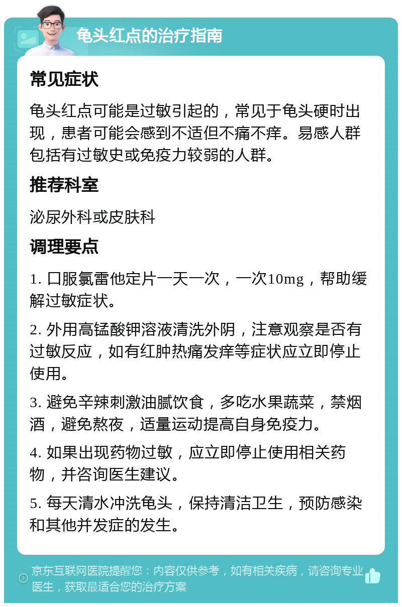 龟头红点的治疗指南 常见症状 龟头红点可能是过敏引起的，常见于龟头硬时出现，患者可能会感到不适但不痛不痒。易感人群包括有过敏史或免疫力较弱的人群。 推荐科室 泌尿外科或皮肤科 调理要点 1. 口服氯雷他定片一天一次，一次10mg，帮助缓解过敏症状。 2. 外用高锰酸钾溶液清洗外阴，注意观察是否有过敏反应，如有红肿热痛发痒等症状应立即停止使用。 3. 避免辛辣刺激油腻饮食，多吃水果蔬菜，禁烟酒，避免熬夜，适量运动提高自身免疫力。 4. 如果出现药物过敏，应立即停止使用相关药物，并咨询医生建议。 5. 每天清水冲洗龟头，保持清洁卫生，预防感染和其他并发症的发生。