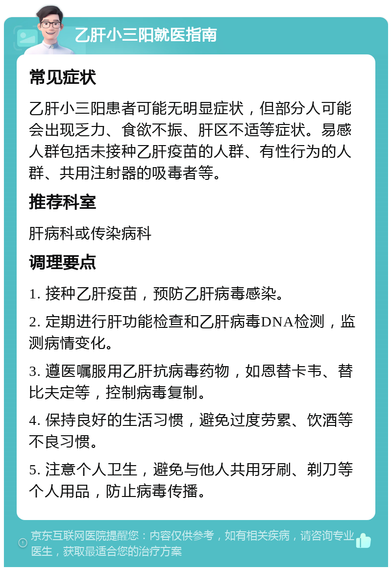 乙肝小三阳就医指南 常见症状 乙肝小三阳患者可能无明显症状，但部分人可能会出现乏力、食欲不振、肝区不适等症状。易感人群包括未接种乙肝疫苗的人群、有性行为的人群、共用注射器的吸毒者等。 推荐科室 肝病科或传染病科 调理要点 1. 接种乙肝疫苗，预防乙肝病毒感染。 2. 定期进行肝功能检查和乙肝病毒DNA检测，监测病情变化。 3. 遵医嘱服用乙肝抗病毒药物，如恩替卡韦、替比夫定等，控制病毒复制。 4. 保持良好的生活习惯，避免过度劳累、饮酒等不良习惯。 5. 注意个人卫生，避免与他人共用牙刷、剃刀等个人用品，防止病毒传播。