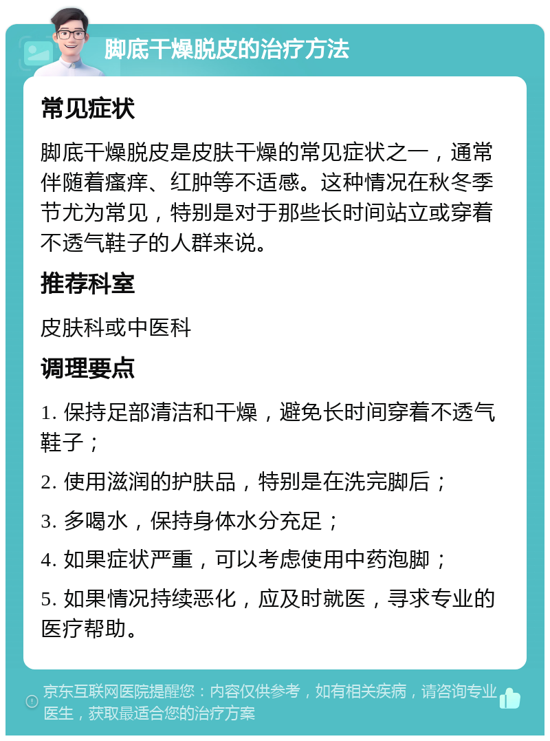 脚底干燥脱皮的治疗方法 常见症状 脚底干燥脱皮是皮肤干燥的常见症状之一，通常伴随着瘙痒、红肿等不适感。这种情况在秋冬季节尤为常见，特别是对于那些长时间站立或穿着不透气鞋子的人群来说。 推荐科室 皮肤科或中医科 调理要点 1. 保持足部清洁和干燥，避免长时间穿着不透气鞋子； 2. 使用滋润的护肤品，特别是在洗完脚后； 3. 多喝水，保持身体水分充足； 4. 如果症状严重，可以考虑使用中药泡脚； 5. 如果情况持续恶化，应及时就医，寻求专业的医疗帮助。