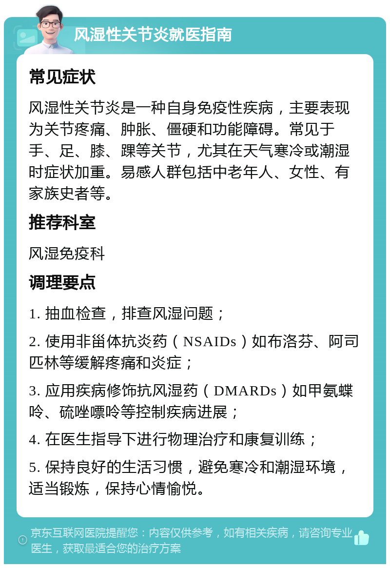 风湿性关节炎就医指南 常见症状 风湿性关节炎是一种自身免疫性疾病，主要表现为关节疼痛、肿胀、僵硬和功能障碍。常见于手、足、膝、踝等关节，尤其在天气寒冷或潮湿时症状加重。易感人群包括中老年人、女性、有家族史者等。 推荐科室 风湿免疫科 调理要点 1. 抽血检查，排查风湿问题； 2. 使用非甾体抗炎药（NSAIDs）如布洛芬、阿司匹林等缓解疼痛和炎症； 3. 应用疾病修饰抗风湿药（DMARDs）如甲氨蝶呤、硫唑嘌呤等控制疾病进展； 4. 在医生指导下进行物理治疗和康复训练； 5. 保持良好的生活习惯，避免寒冷和潮湿环境，适当锻炼，保持心情愉悦。