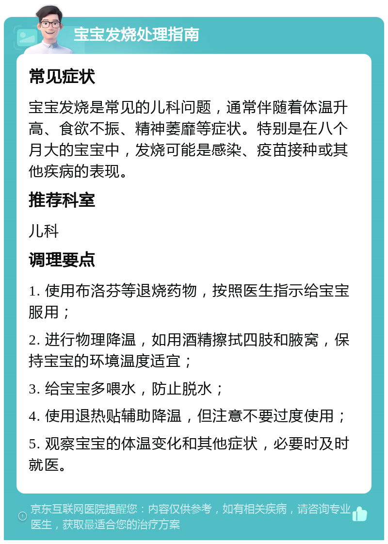 宝宝发烧处理指南 常见症状 宝宝发烧是常见的儿科问题，通常伴随着体温升高、食欲不振、精神萎靡等症状。特别是在八个月大的宝宝中，发烧可能是感染、疫苗接种或其他疾病的表现。 推荐科室 儿科 调理要点 1. 使用布洛芬等退烧药物，按照医生指示给宝宝服用； 2. 进行物理降温，如用酒精擦拭四肢和腋窝，保持宝宝的环境温度适宜； 3. 给宝宝多喂水，防止脱水； 4. 使用退热贴辅助降温，但注意不要过度使用； 5. 观察宝宝的体温变化和其他症状，必要时及时就医。