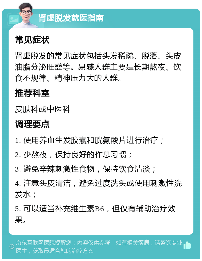 肾虚脱发就医指南 常见症状 肾虚脱发的常见症状包括头发稀疏、脱落、头皮油脂分泌旺盛等。易感人群主要是长期熬夜、饮食不规律、精神压力大的人群。 推荐科室 皮肤科或中医科 调理要点 1. 使用养血生发胶囊和胱氨酸片进行治疗； 2. 少熬夜，保持良好的作息习惯； 3. 避免辛辣刺激性食物，保持饮食清淡； 4. 注意头皮清洁，避免过度洗头或使用刺激性洗发水； 5. 可以适当补充维生素B6，但仅有辅助治疗效果。