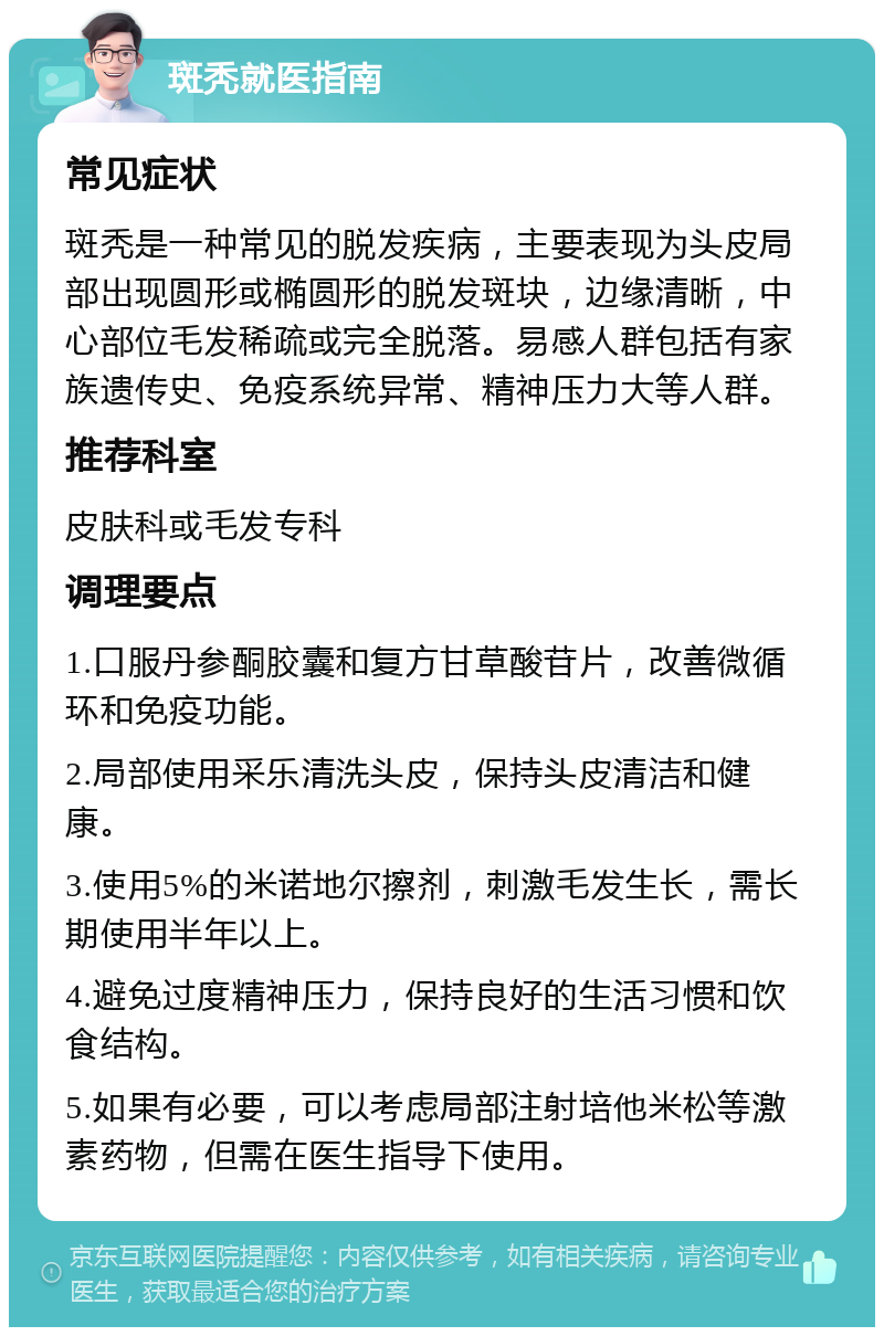 斑秃就医指南 常见症状 斑秃是一种常见的脱发疾病，主要表现为头皮局部出现圆形或椭圆形的脱发斑块，边缘清晰，中心部位毛发稀疏或完全脱落。易感人群包括有家族遗传史、免疫系统异常、精神压力大等人群。 推荐科室 皮肤科或毛发专科 调理要点 1.口服丹参酮胶囊和复方甘草酸苷片，改善微循环和免疫功能。 2.局部使用采乐清洗头皮，保持头皮清洁和健康。 3.使用5%的米诺地尔擦剂，刺激毛发生长，需长期使用半年以上。 4.避免过度精神压力，保持良好的生活习惯和饮食结构。 5.如果有必要，可以考虑局部注射培他米松等激素药物，但需在医生指导下使用。