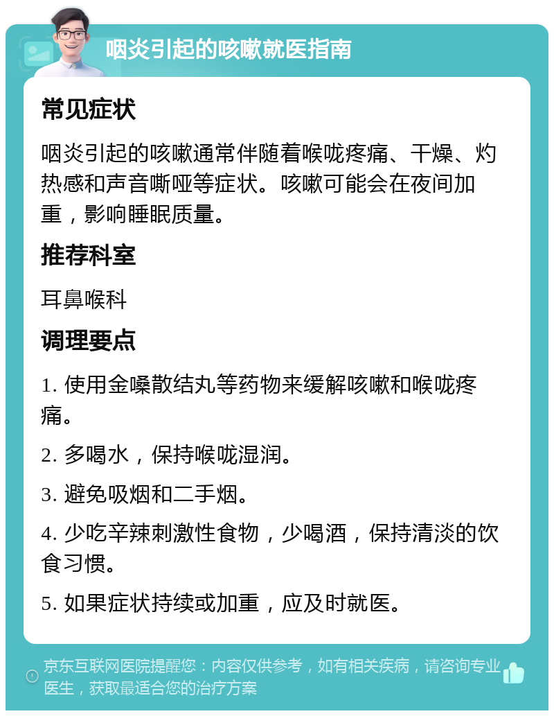 咽炎引起的咳嗽就医指南 常见症状 咽炎引起的咳嗽通常伴随着喉咙疼痛、干燥、灼热感和声音嘶哑等症状。咳嗽可能会在夜间加重，影响睡眠质量。 推荐科室 耳鼻喉科 调理要点 1. 使用金嗓散结丸等药物来缓解咳嗽和喉咙疼痛。 2. 多喝水，保持喉咙湿润。 3. 避免吸烟和二手烟。 4. 少吃辛辣刺激性食物，少喝酒，保持清淡的饮食习惯。 5. 如果症状持续或加重，应及时就医。