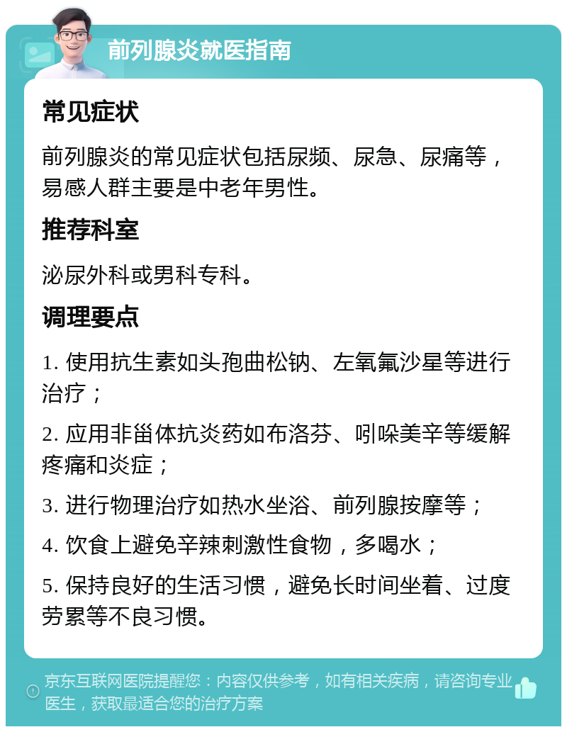 前列腺炎就医指南 常见症状 前列腺炎的常见症状包括尿频、尿急、尿痛等，易感人群主要是中老年男性。 推荐科室 泌尿外科或男科专科。 调理要点 1. 使用抗生素如头孢曲松钠、左氧氟沙星等进行治疗； 2. 应用非甾体抗炎药如布洛芬、吲哚美辛等缓解疼痛和炎症； 3. 进行物理治疗如热水坐浴、前列腺按摩等； 4. 饮食上避免辛辣刺激性食物，多喝水； 5. 保持良好的生活习惯，避免长时间坐着、过度劳累等不良习惯。