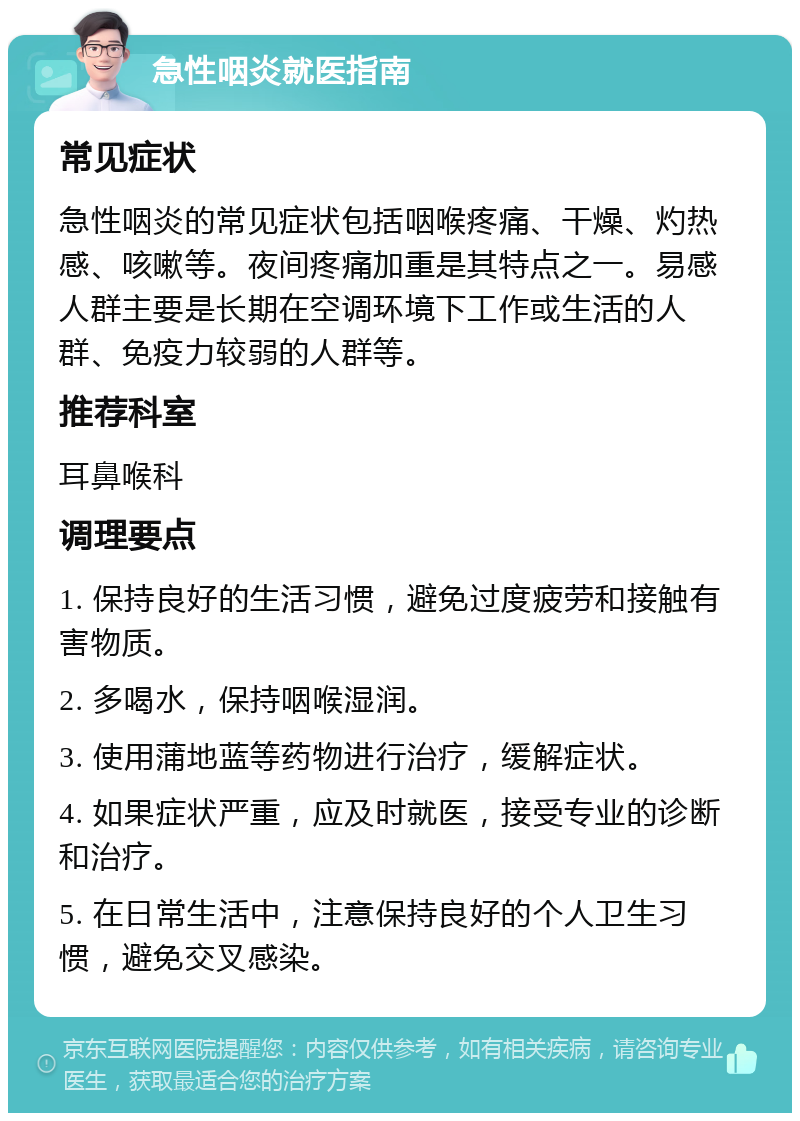 急性咽炎就医指南 常见症状 急性咽炎的常见症状包括咽喉疼痛、干燥、灼热感、咳嗽等。夜间疼痛加重是其特点之一。易感人群主要是长期在空调环境下工作或生活的人群、免疫力较弱的人群等。 推荐科室 耳鼻喉科 调理要点 1. 保持良好的生活习惯，避免过度疲劳和接触有害物质。 2. 多喝水，保持咽喉湿润。 3. 使用蒲地蓝等药物进行治疗，缓解症状。 4. 如果症状严重，应及时就医，接受专业的诊断和治疗。 5. 在日常生活中，注意保持良好的个人卫生习惯，避免交叉感染。