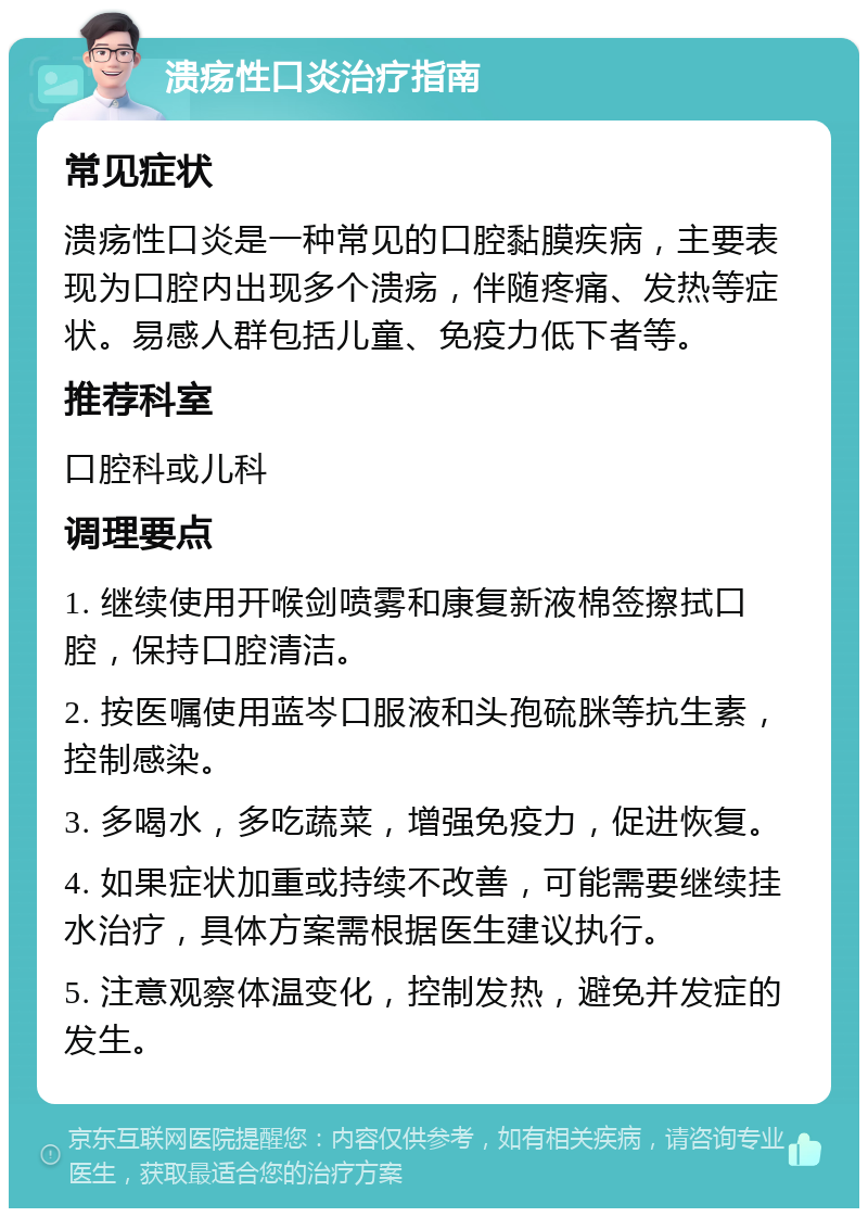 溃疡性口炎治疗指南 常见症状 溃疡性口炎是一种常见的口腔黏膜疾病，主要表现为口腔内出现多个溃疡，伴随疼痛、发热等症状。易感人群包括儿童、免疫力低下者等。 推荐科室 口腔科或儿科 调理要点 1. 继续使用开喉剑喷雾和康复新液棉签擦拭口腔，保持口腔清洁。 2. 按医嘱使用蓝岑口服液和头孢硫脒等抗生素，控制感染。 3. 多喝水，多吃蔬菜，增强免疫力，促进恢复。 4. 如果症状加重或持续不改善，可能需要继续挂水治疗，具体方案需根据医生建议执行。 5. 注意观察体温变化，控制发热，避免并发症的发生。