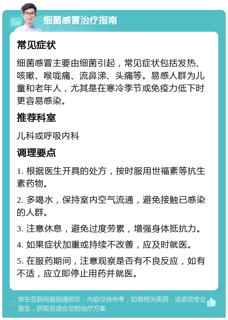 细菌感冒治疗指南 常见症状 细菌感冒主要由细菌引起，常见症状包括发热、咳嗽、喉咙痛、流鼻涕、头痛等。易感人群为儿童和老年人，尤其是在寒冷季节或免疫力低下时更容易感染。 推荐科室 儿科或呼吸内科 调理要点 1. 根据医生开具的处方，按时服用世福素等抗生素药物。 2. 多喝水，保持室内空气流通，避免接触已感染的人群。 3. 注意休息，避免过度劳累，增强身体抵抗力。 4. 如果症状加重或持续不改善，应及时就医。 5. 在服药期间，注意观察是否有不良反应，如有不适，应立即停止用药并就医。