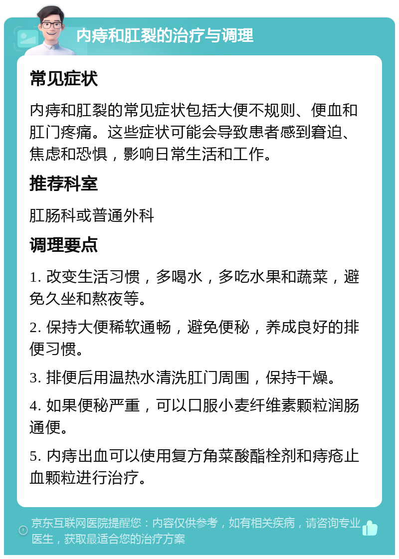 内痔和肛裂的治疗与调理 常见症状 内痔和肛裂的常见症状包括大便不规则、便血和肛门疼痛。这些症状可能会导致患者感到窘迫、焦虑和恐惧，影响日常生活和工作。 推荐科室 肛肠科或普通外科 调理要点 1. 改变生活习惯，多喝水，多吃水果和蔬菜，避免久坐和熬夜等。 2. 保持大便稀软通畅，避免便秘，养成良好的排便习惯。 3. 排便后用温热水清洗肛门周围，保持干燥。 4. 如果便秘严重，可以口服小麦纤维素颗粒润肠通便。 5. 内痔出血可以使用复方角菜酸酯栓剂和痔疮止血颗粒进行治疗。