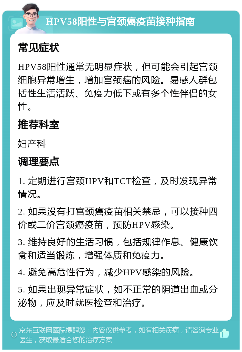 HPV58阳性与宫颈癌疫苗接种指南 常见症状 HPV58阳性通常无明显症状，但可能会引起宫颈细胞异常增生，增加宫颈癌的风险。易感人群包括性生活活跃、免疫力低下或有多个性伴侣的女性。 推荐科室 妇产科 调理要点 1. 定期进行宫颈HPV和TCT检查，及时发现异常情况。 2. 如果没有打宫颈癌疫苗相关禁忌，可以接种四价或二价宫颈癌疫苗，预防HPV感染。 3. 维持良好的生活习惯，包括规律作息、健康饮食和适当锻炼，增强体质和免疫力。 4. 避免高危性行为，减少HPV感染的风险。 5. 如果出现异常症状，如不正常的阴道出血或分泌物，应及时就医检查和治疗。