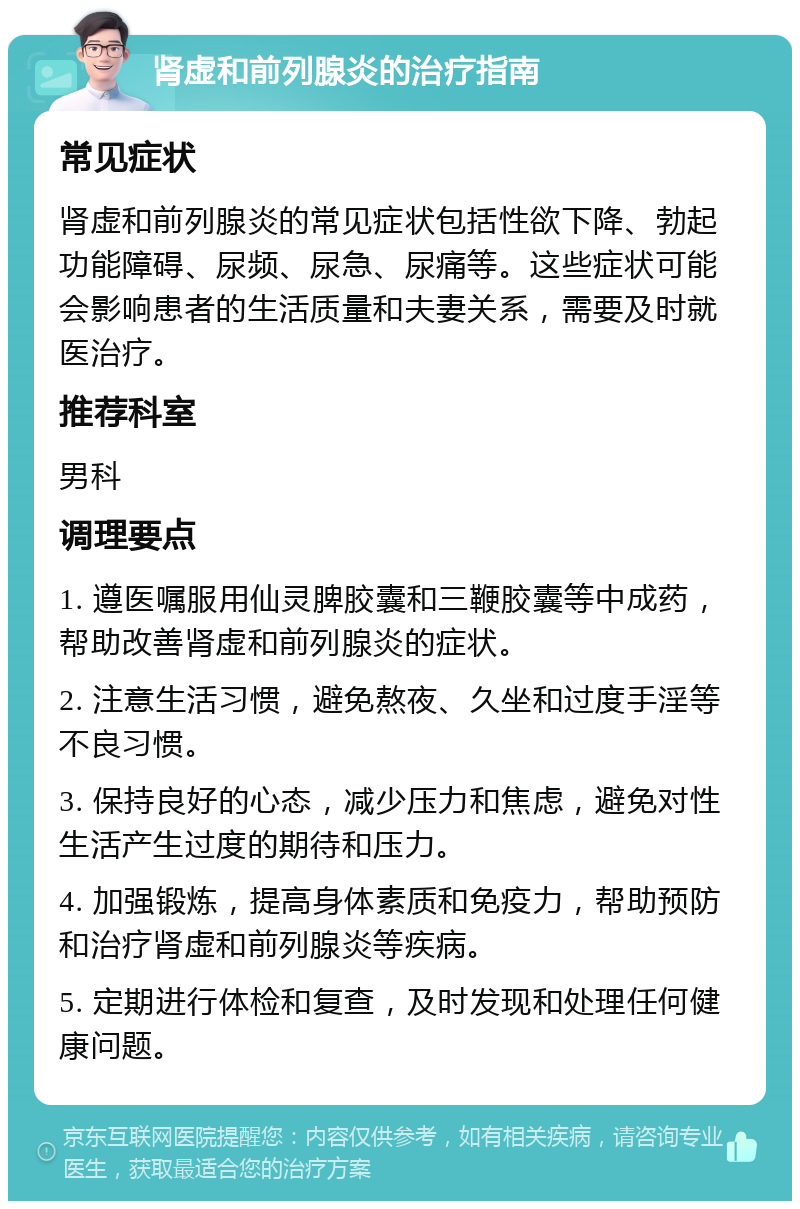 肾虚和前列腺炎的治疗指南 常见症状 肾虚和前列腺炎的常见症状包括性欲下降、勃起功能障碍、尿频、尿急、尿痛等。这些症状可能会影响患者的生活质量和夫妻关系，需要及时就医治疗。 推荐科室 男科 调理要点 1. 遵医嘱服用仙灵脾胶囊和三鞭胶囊等中成药，帮助改善肾虚和前列腺炎的症状。 2. 注意生活习惯，避免熬夜、久坐和过度手淫等不良习惯。 3. 保持良好的心态，减少压力和焦虑，避免对性生活产生过度的期待和压力。 4. 加强锻炼，提高身体素质和免疫力，帮助预防和治疗肾虚和前列腺炎等疾病。 5. 定期进行体检和复查，及时发现和处理任何健康问题。