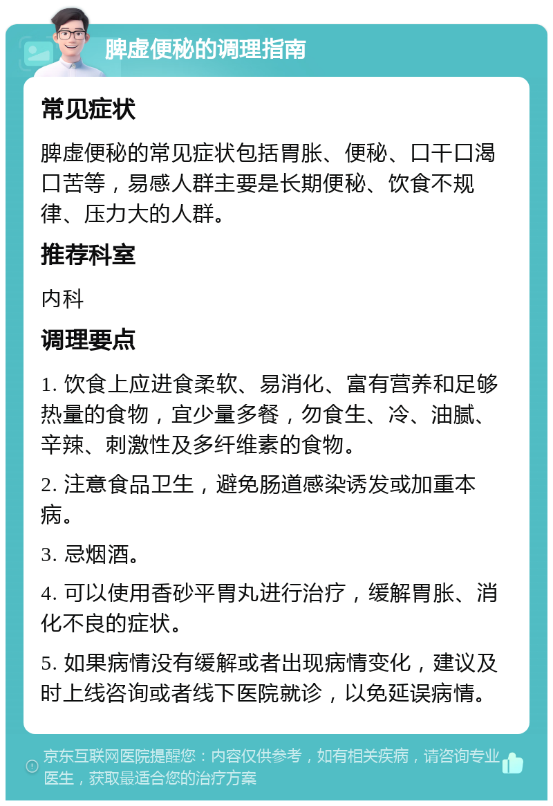 脾虚便秘的调理指南 常见症状 脾虚便秘的常见症状包括胃胀、便秘、口干口渴口苦等，易感人群主要是长期便秘、饮食不规律、压力大的人群。 推荐科室 内科 调理要点 1. 饮食上应进食柔软、易消化、富有营养和足够热量的食物，宜少量多餐，勿食生、冷、油腻、辛辣、刺激性及多纤维素的食物。 2. 注意食品卫生，避免肠道感染诱发或加重本病。 3. 忌烟酒。 4. 可以使用香砂平胃丸进行治疗，缓解胃胀、消化不良的症状。 5. 如果病情没有缓解或者出现病情变化，建议及时上线咨询或者线下医院就诊，以免延误病情。