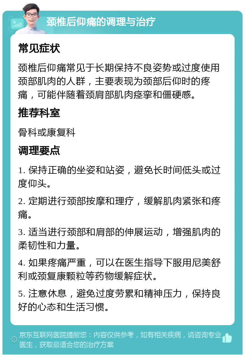 颈椎后仰痛的调理与治疗 常见症状 颈椎后仰痛常见于长期保持不良姿势或过度使用颈部肌肉的人群，主要表现为颈部后仰时的疼痛，可能伴随着颈肩部肌肉痉挛和僵硬感。 推荐科室 骨科或康复科 调理要点 1. 保持正确的坐姿和站姿，避免长时间低头或过度仰头。 2. 定期进行颈部按摩和理疗，缓解肌肉紧张和疼痛。 3. 适当进行颈部和肩部的伸展运动，增强肌肉的柔韧性和力量。 4. 如果疼痛严重，可以在医生指导下服用尼美舒利或颈复康颗粒等药物缓解症状。 5. 注意休息，避免过度劳累和精神压力，保持良好的心态和生活习惯。